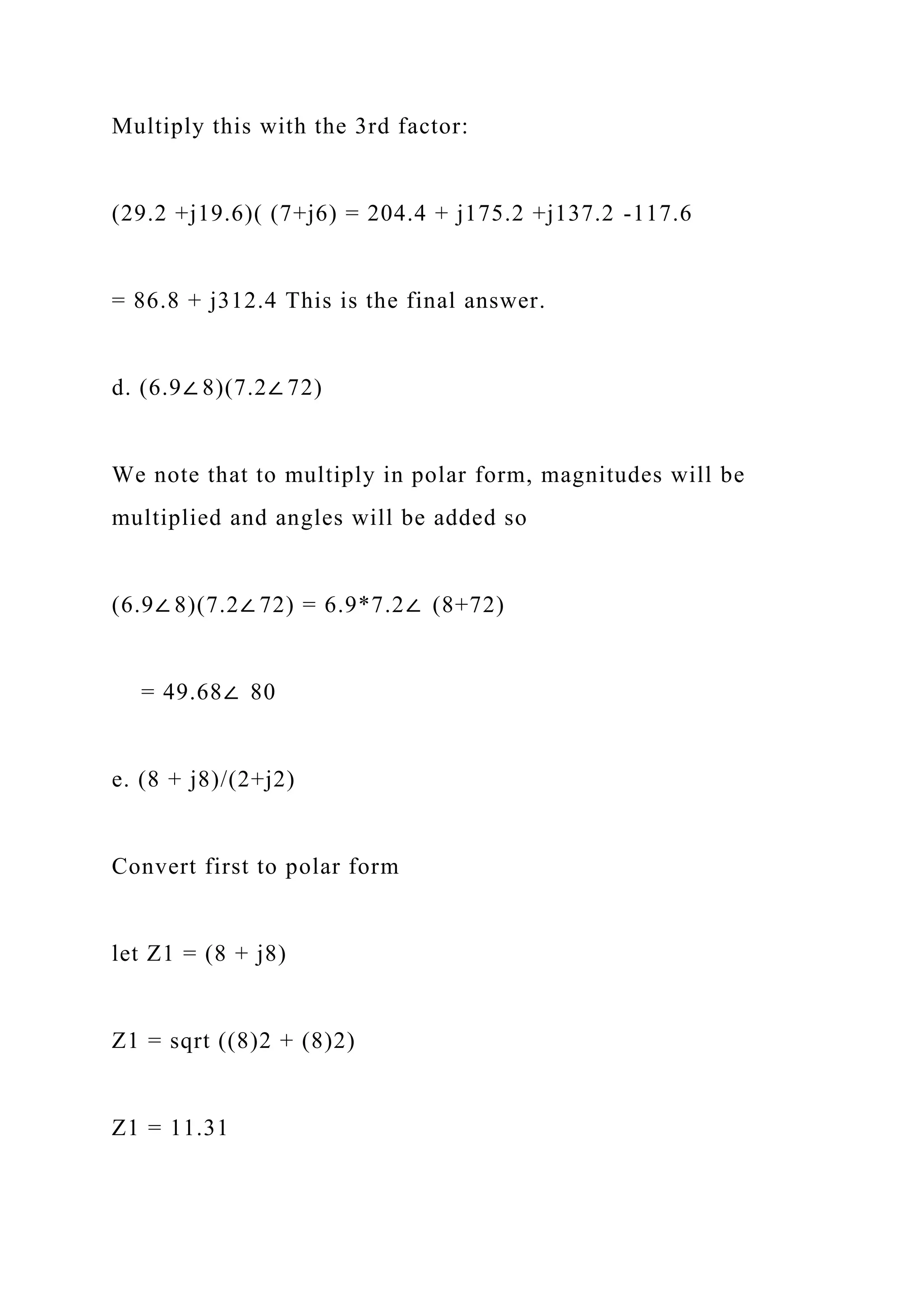 Multiply this with the 3rd factor:
(29.2 +j19.6)( (7+j6) = 204.4 + j175.2 +j137.2 -117.6
= 86.8 + j312.4 This is the final answer.
d. (6.9∠ 8)(7.2∠ 72)
We note that to multiply in polar form, magnitudes will be
multiplied and angles will be added so
(6.9∠ 8)(7.2∠ 72) = 6.9*7.2∠ (8+72)
= 49.68∠ 80
e. (8 + j8)/(2+j2)
Convert first to polar form
let Z1 = (8 + j8)
Z1 = sqrt ((8)2 + (8)2)
Z1 = 11.31
 