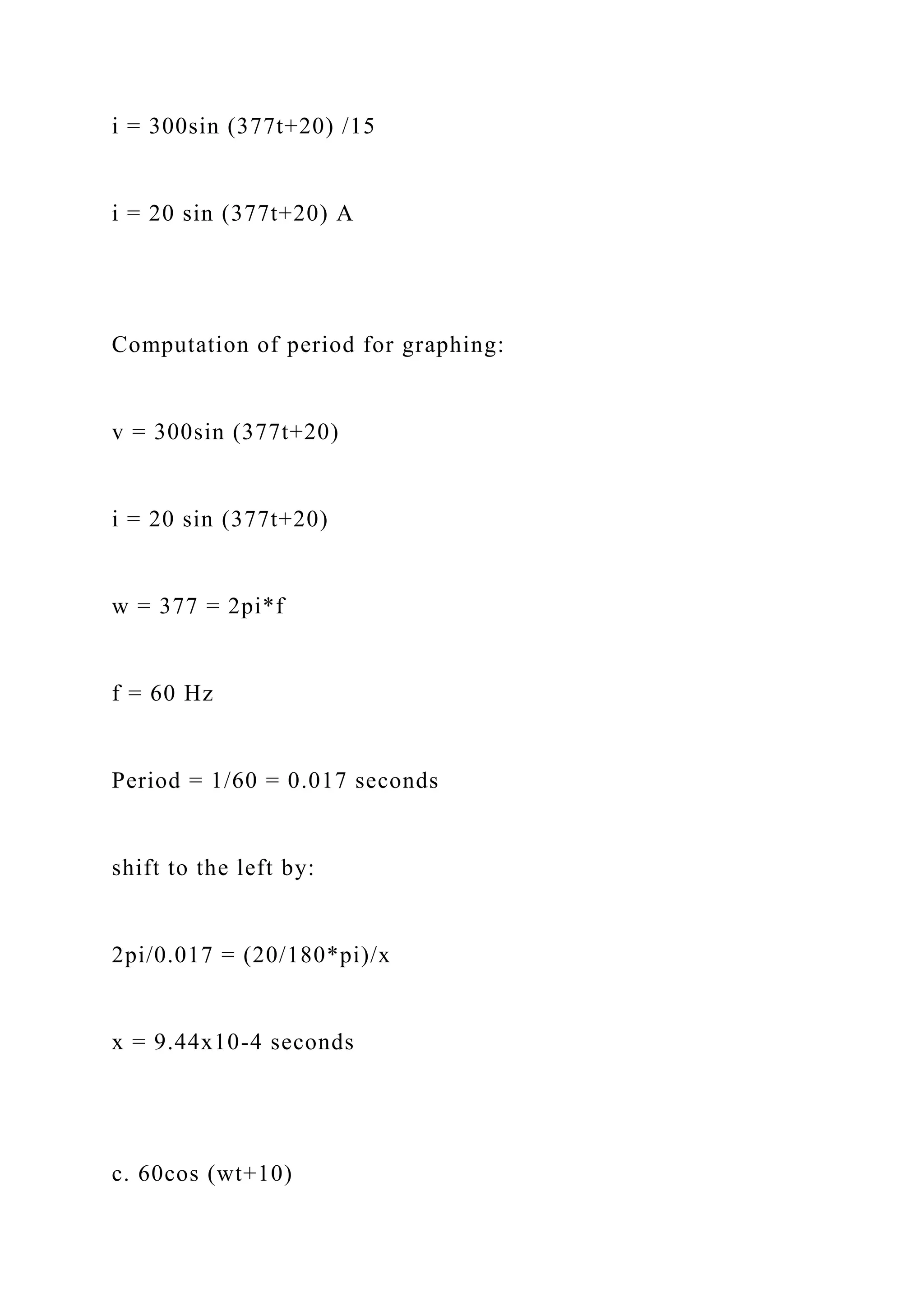 i = 300sin (377t+20) /15
i = 20 sin (377t+20) A
Computation of period for graphing:
v = 300sin (377t+20)
i = 20 sin (377t+20)
w = 377 = 2pi*f
f = 60 Hz
Period = 1/60 = 0.017 seconds
shift to the left by:
2pi/0.017 = (20/180*pi)/x
x = 9.44x10-4 seconds
c. 60cos (wt+10)
 