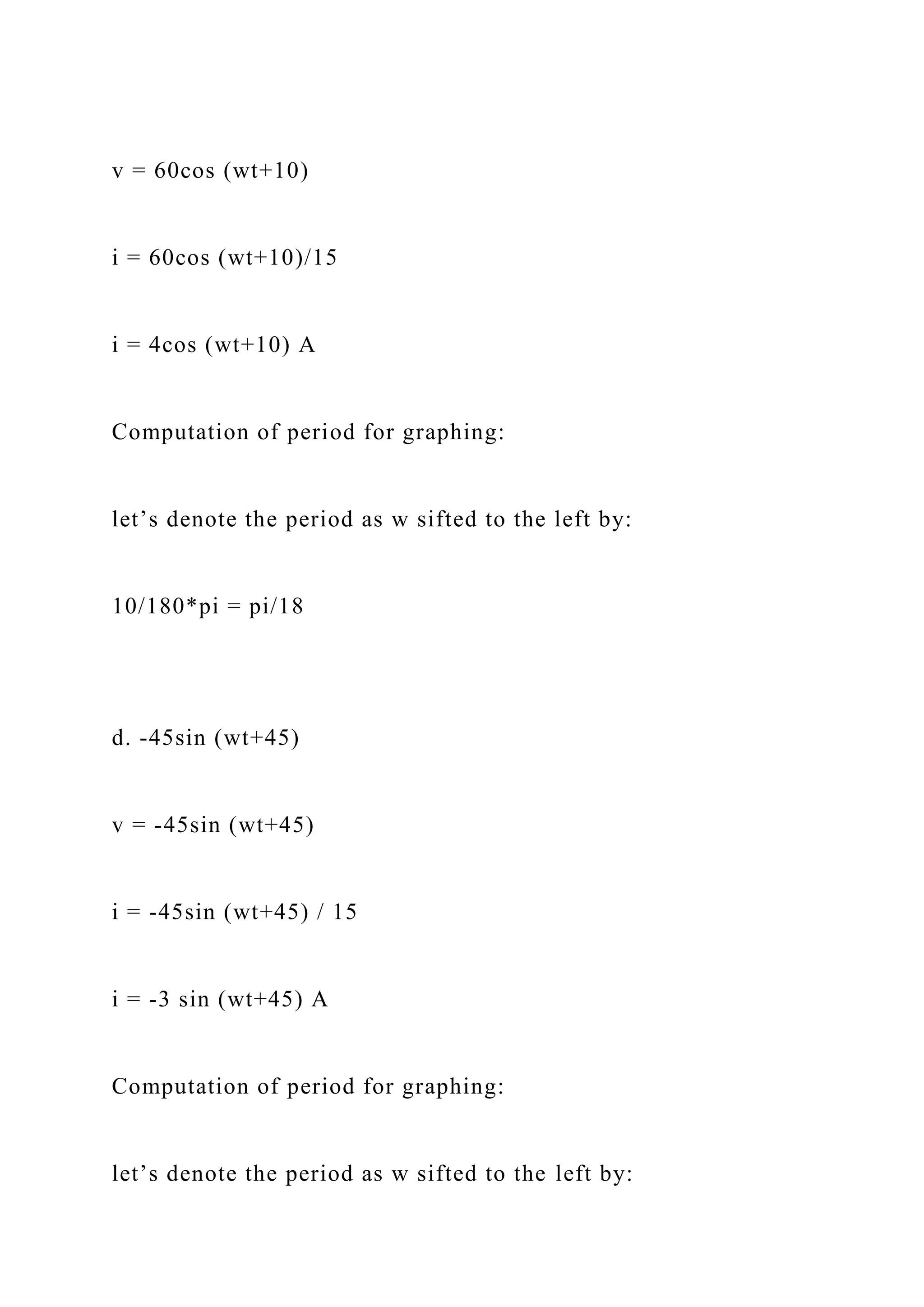 v = 60cos (wt+10)
i = 60cos (wt+10)/15
i = 4cos (wt+10) A
Computation of period for graphing:
let’s denote the period as w sifted to the left by:
10/180*pi = pi/18
d. -45sin (wt+45)
v = -45sin (wt+45)
i = -45sin (wt+45) / 15
i = -3 sin (wt+45) A
Computation of period for graphing:
let’s denote the period as w sifted to the left by:
 