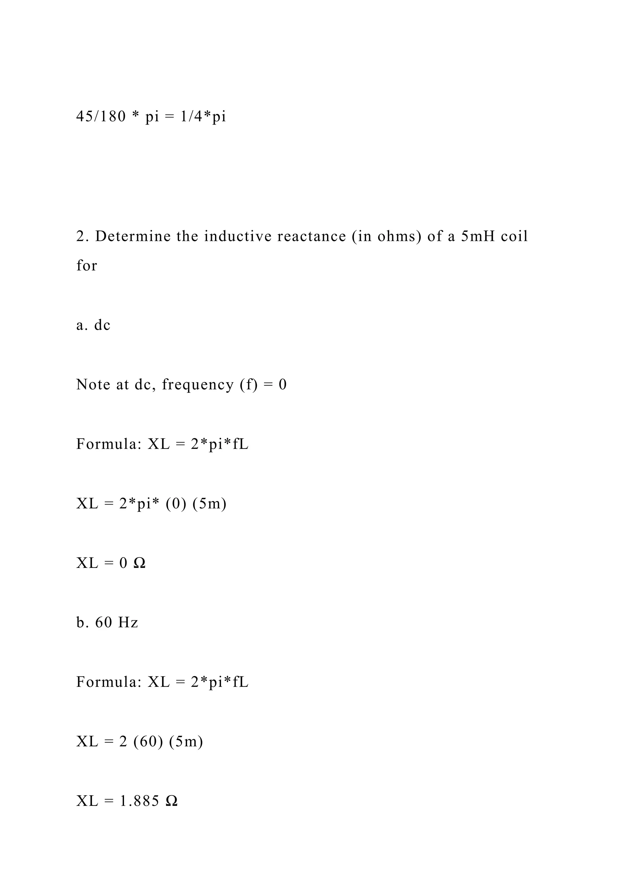 45/180 * pi = 1/4*pi
2. Determine the inductive reactance (in ohms) of a 5mH coil
for
a. dc
Note at dc, frequency (f) = 0
Formula: XL = 2*pi*fL
XL = 2*pi* (0) (5m)
XL = 0 Ω
b. 60 Hz
Formula: XL = 2*pi*fL
XL = 2 (60) (5m)
XL = 1.885 Ω
 
