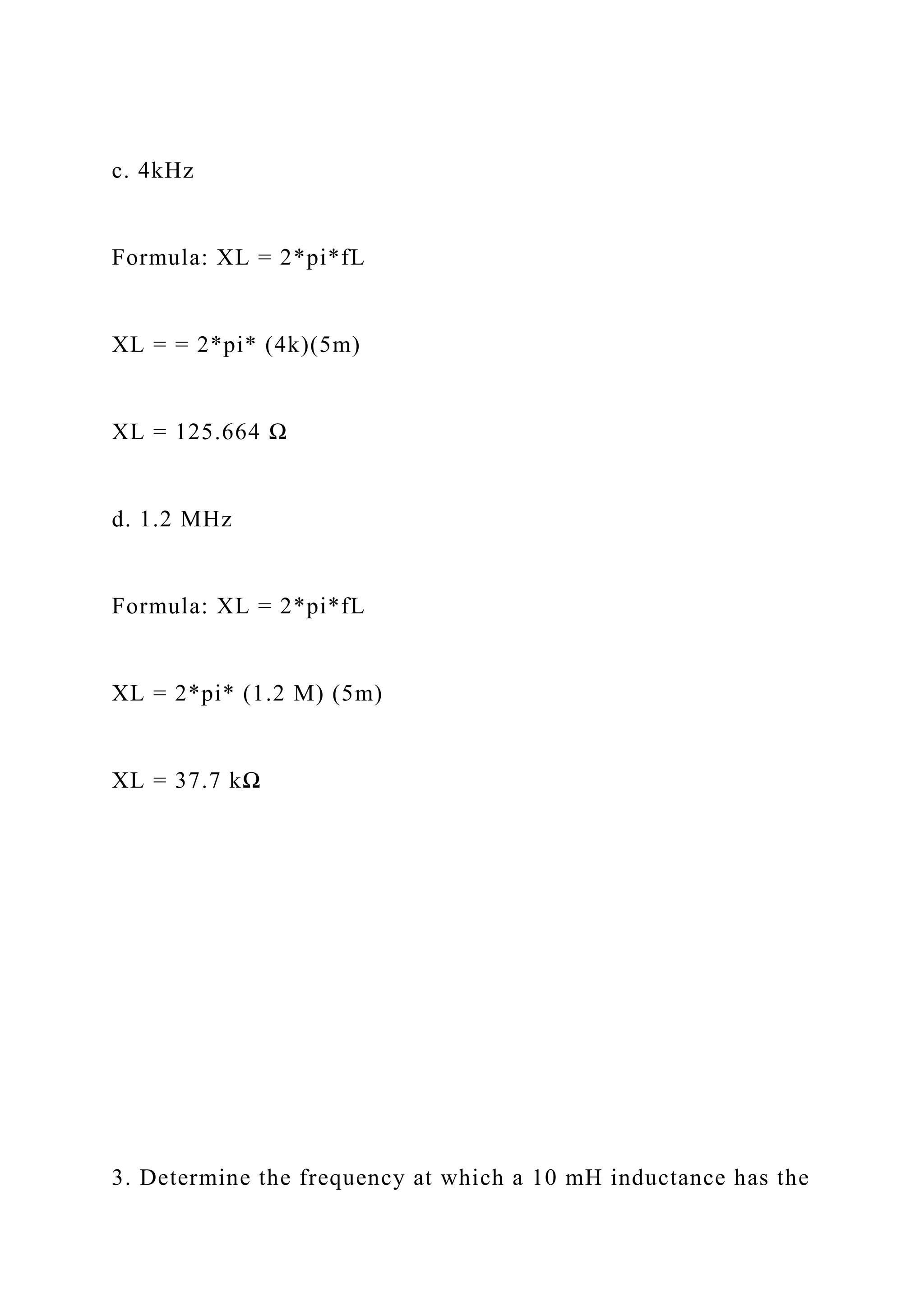 c. 4kHz
Formula: XL = 2*pi*fL
XL = = 2*pi* (4k)(5m)
XL = 125.664 Ω
d. 1.2 MHz
Formula: XL = 2*pi*fL
XL = 2*pi* (1.2 M) (5m)
XL = 37.7 kΩ
3. Determine the frequency at which a 10 mH inductance has the
 