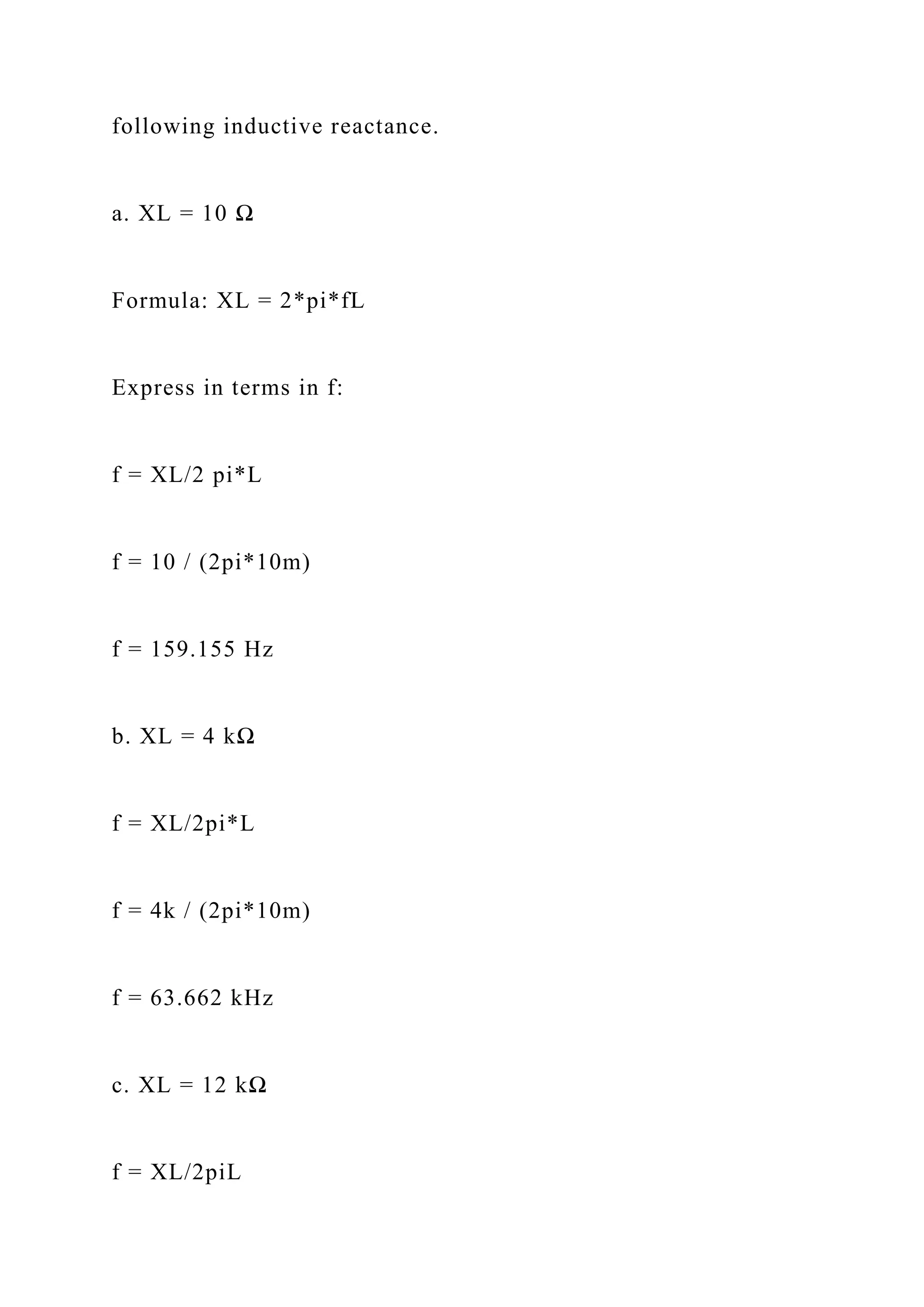 following inductive reactance.
a. XL = 10 Ω
Formula: XL = 2*pi*fL
Express in terms in f:
f = XL/2 pi*L
f = 10 / (2pi*10m)
f = 159.155 Hz
b. XL = 4 kΩ
f = XL/2pi*L
f = 4k / (2pi*10m)
f = 63.662 kHz
c. XL = 12 kΩ
f = XL/2piL
 