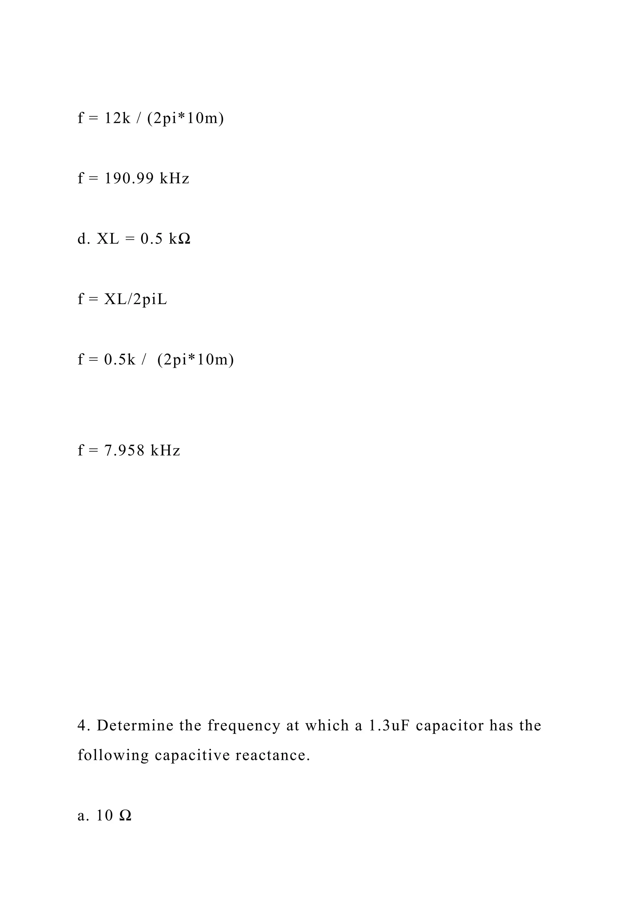 f = 12k / (2pi*10m)
f = 190.99 kHz
d. XL = 0.5 kΩ
f = XL/2piL
f = 0.5k / (2pi*10m)
f = 7.958 kHz
4. Determine the frequency at which a 1.3uF capacitor has the
following capacitive reactance.
a. 10 Ω
 