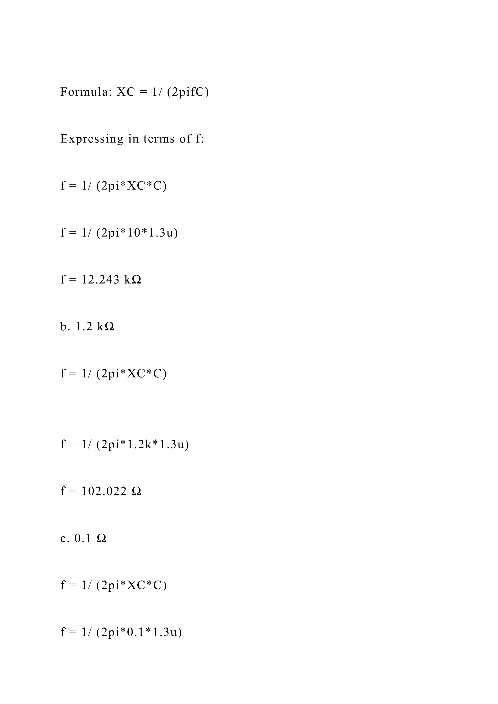 Formula: XC = 1/ (2pifC)
Expressing in terms of f:
f = 1/ (2pi*XC*C)
f = 1/ (2pi*10*1.3u)
f = 12.243 kΩ
b. 1.2 kΩ
f = 1/ (2pi*XC*C)
f = 1/ (2pi*1.2k*1.3u)
f = 102.022 Ω
c. 0.1 Ω
f = 1/ (2pi*XC*C)
f = 1/ (2pi*0.1*1.3u)
 