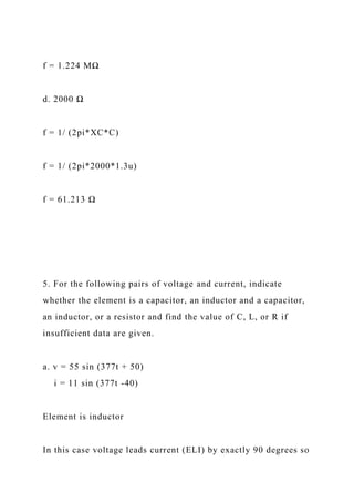 f = 1.224 MΩ
d. 2000 Ω
f = 1/ (2pi*XC*C)
f = 1/ (2pi*2000*1.3u)
f = 61.213 Ω
5. For the following pairs of voltage and current, indicate
whether the element is a capacitor, an inductor and a capacitor,
an inductor, or a resistor and find the value of C, L, or R if
insufficient data are given.
a. v = 55 sin (377t + 50)
i = 11 sin (377t -40)
Element is inductor
In this case voltage leads current (ELI) by exactly 90 degrees so
 