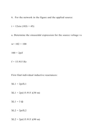 6. For the network in the figure and the applied source:
i = 12sin (102t + 45)
a. Determine the sinusoidal expression for the source voltage vs
w= 102 = 100
100 = 2pif
f = 15.915 Hz
First find individual inductive reactances:
XL1 = 2pifL1
XL1 = 2pi(15.915 )(30 m)
XL1 = 3 Ω
XL2 = 2pifL2
XL2 = 2pi(15.915 )(90 m)
 