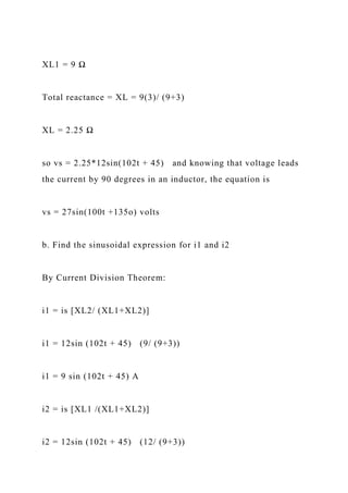 XL1 = 9 Ω
Total reactance = XL = 9(3)/ (9+3)
XL = 2.25 Ω
so vs = 2.25*12sin(102t + 45) and knowing that voltage leads
the current by 90 degrees in an inductor, the equation is
vs = 27sin(100t +135o) volts
b. Find the sinusoidal expression for i1 and i2
By Current Division Theorem:
i1 = is [XL2/ (XL1+XL2)]
i1 = 12sin (102t + 45) (9/ (9+3))
i1 = 9 sin (102t + 45) A
i2 = is [XL1 /(XL1+XL2)]
i2 = 12sin (102t + 45) (12/ (9+3))
 