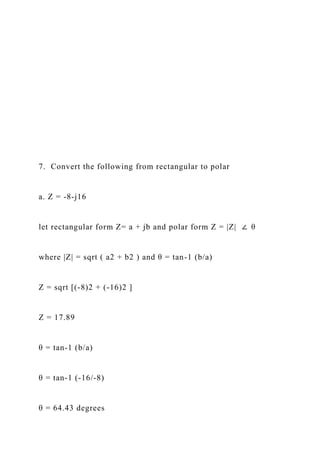 7. Convert the following from rectangular to polar
a. Z = -8-j16
let rectangular form Z= a + jb and polar form Z = |Z| ∠ θ
where |Z| = sqrt ( a2 + b2 ) and θ = tan-1 (b/a)
Z = sqrt [(-8)2 + (-16)2 ]
Z = 17.89
θ = tan-1 (b/a)
θ = tan-1 (-16/-8)
θ = 64.43 degrees
 
