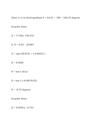 Since it is in third quadrant θ = 64.43 + 180 = 244.43 degrees
In polar form:
Z = 17.89∠ 244.43o
b. Z = 0.02 – j0.003
Z = sqrt ((0.02)2 + (-0.003)2 )
Z = 0.0202
θ = tan-1 (b/a)
θ = tan-1 (-0.003/0.02)
θ = -8.53 degrees
In polar form:
Z = 0.0202∠ - 8.53o
 