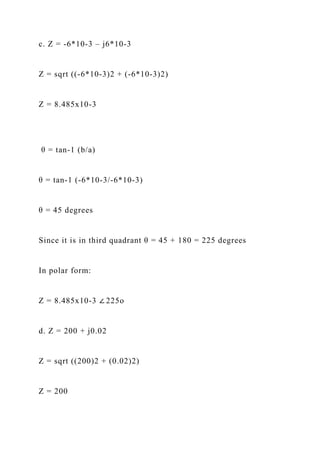 c. Z = -6*10-3 – j6*10-3
Z = sqrt ((-6*10-3)2 + (-6*10-3)2)
Z = 8.485x10-3
θ = tan-1 (b/a)
θ = tan-1 (-6*10-3/-6*10-3)
θ = 45 degrees
Since it is in third quadrant θ = 45 + 180 = 225 degrees
In polar form:
Z = 8.485x10-3 ∠ 225o
d. Z = 200 + j0.02
Z = sqrt ((200)2 + (0.02)2)
Z = 200
 