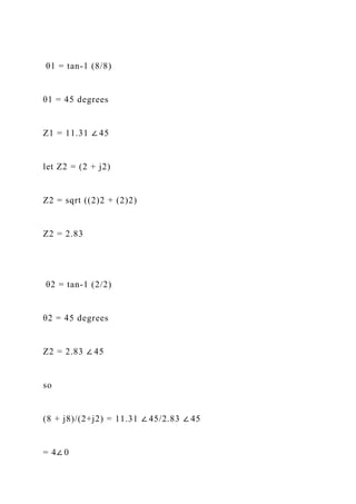 θ1 = tan-1 (8/8)
θ1 = 45 degrees
Z1 = 11.31 ∠ 45
let Z2 = (2 + j2)
Z2 = sqrt ((2)2 + (2)2)
Z2 = 2.83
θ2 = tan-1 (2/2)
θ2 = 45 degrees
Z2 = 2.83 ∠ 45
so
(8 + j8)/(2+j2) = 11.31 ∠ 45/2.83 ∠ 45
= 4∠ 0
 