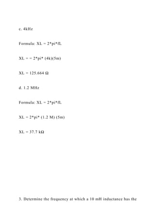 c. 4kHz
Formula: XL = 2*pi*fL
XL = = 2*pi* (4k)(5m)
XL = 125.664 Ω
d. 1.2 MHz
Formula: XL = 2*pi*fL
XL = 2*pi* (1.2 M) (5m)
XL = 37.7 kΩ
3. Determine the frequency at which a 10 mH inductance has the
 