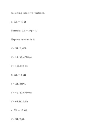 following inductive reactance.
a. XL = 10 Ω
Formula: XL = 2*pi*fL
Express in terms in f:
f = XL/2 pi*L
f = 10 / (2pi*10m)
f = 159.155 Hz
b. XL = 4 kΩ
f = XL/2pi*L
f = 4k / (2pi*10m)
f = 63.662 kHz
c. XL = 12 kΩ
f = XL/2piL
 