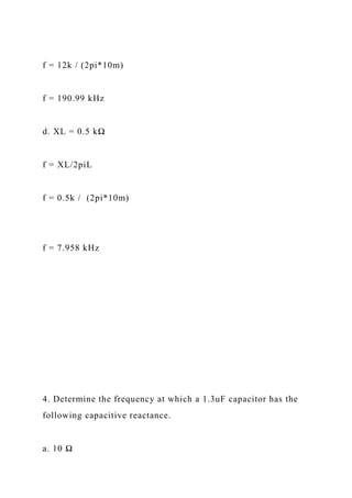 f = 12k / (2pi*10m)
f = 190.99 kHz
d. XL = 0.5 kΩ
f = XL/2piL
f = 0.5k / (2pi*10m)
f = 7.958 kHz
4. Determine the frequency at which a 1.3uF capacitor has the
following capacitive reactance.
a. 10 Ω
 