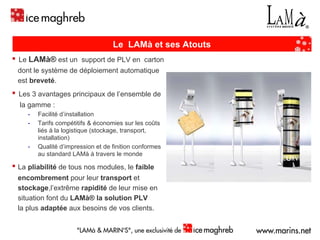 ▪   Le  LAMà®  est un  support de PLV en  carton  dont le système de déploiement automatique  est  breveté . ▪   Les 3 avantages principaux de l’ensemble de  la gamme : Facilité d’installation  Tarifs compétitifs & économies sur les coûts liés à la logistique (stockage, transport, installation) Qualité d’impression et de finition conformes au standard LAMà à travers le monde ▪   La  pliabilité  de tous nos modules, le  faible encombrement  pour leur  transport  et  stockage ,l’extrême  rapidité  de leur mise en  situation font du  LAMà®   la   solution PLV   la plus  adaptée  aux besoins de vos clients. LAMà ®  : La PLV à déploiement automatique Le  LAMà et ses Atouts 