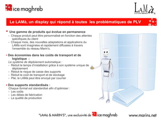 ▪   Une gamme de produits qui évolue en permanence -  Chaque produit peut être personnalisé en fonction des attentes spécifiques du client -  Chaque mois, des nouvelles adaptations et applications du LAMà sont imaginées et rapidement diffusées à travers l’ensemble du réseau Marin’s. ▪   Des économies dans les coûts de transport et de logistique  : Le système de déploiement automatique : -  Réduit le temps d’installation grâce à son système unique de déploiement -  Réduit le risque de casse des supports -  Réduit le coût de transport et de stockage -  Plié, le LAMà peut être envoyé par courrier ▪   Des supports standardisés : Chaque format est standardisé afin d’optimiser :   -  Les coûts -  Les délais de fabrication -  La qualité de production Le LAMà, un display qui répond à toutes  les problématiques de PLV : 