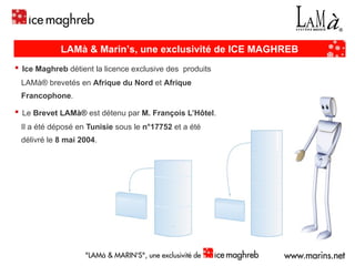 ▪   Ice Maghreb  détient la licence exclusive des  produits  LAMà® brevetés en   Afrique du Nord  et  Afrique  Francophone . ▪   Le  Brevet LAMà®  est détenu par  M. François L’Hôtel . Il a été déposé en  Tunisie  sous le  n°17752  et a été  délivré le  8 mai 2004 . LAMà & Marin’s, une exclusivité de ICE MAGHREB 