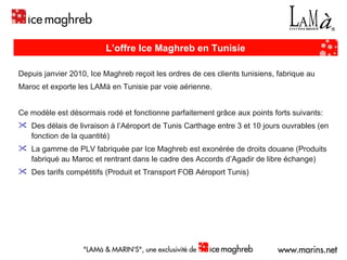 L’offre Ice Maghreb en Tunisie Depuis janvier 2010, Ice Maghreb reçoit les ordres de ces clients tunisiens, fabrique au  Maroc et exporte les LAMà en Tunisie par voie aérienne.  Ce modèle est désormais rodé et fonctionne parfaitement grâce aux points forts suivants:  Des délais de livraison à l’Aéroport de Tunis Carthage entre 3 et 10 jours ouvrables (en fonction de la quantité) La gamme de PLV fabriquée par Ice Maghreb est exonérée de droits douane (Produits fabriqué au Maroc et rentrant dans le cadre des Accords d’Agadir de libre échange)  Des tarifs compétitifs (Produit et Transport FOB Aéroport Tunis) 