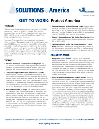 November 3, 2010


                     GET TO WORK: Protect America
The Issue:                                                           •	 Defense Spending Is Near Historical Lows. Defense spend-
                                                                       ing came in at 38% of gross domestic product (GDP) during
The high pace of overseas operations that began in the 1990s
                                                                       World War II; 14% in the Korean War; 10% during the Vietnam
strains every branch of America’s military. Even with the
                                                                       War, and 7% in the Cold War. Yet since 2001, it has averaged
increases in the overall defense budget that took place after
                                                                       roughly 4% of GDP even with the nation at war.
2001, the U.S. armed forces still need better support from
Congress to perform their missions.                                  •	 Obama’s Defense Budgets Will Shrink Even Further. White
                                                                       House budget plans indicate defense budgets will fall to just
To protect America and its interests abroad, and support
                                                                       3% of GDP in 2019.
those in uniform, Congress must provide for defense an aver-
age of $720 billion per year (to be adjusted for inflation) for      •	 Defense Spending Is Not the Cause of America’s Fiscal
each of the next five fiscal years, in addition to the funding         Woes. Mandatory spending on entitlements and interest on
needed for ongoing contingency operations. Congress must               the debt currently accounts for over 50% of the federal bud-
insist on efficiency within the defense budget as well, and            get, while defense spending accounts for less than one-fifth.
reinvest dollars achieved from reforms in the military to off-
set the cost of developing and modernizing next-generation
equipment.                                                           CONGRESS MUST:
                                                                     •	 Adequately Fund Defense. Congress must provide for
The FacTs:                                                             defense an average of $720 billion per year (to be adjusted for
                                                                       inflation) for each of the next five fiscal years, excluding funds
•	 National Defense Is a Constitutional Obligation. The
                                                                       for Afghanistan and Iraq. The annual defense appropriation
  U.S. Constitution directs the federal government first and
                                                                       bills should reflect these spending guidelines and be given
  foremost to provide for the common defense. Only fully
                                                                       priority for floor time and signed into law before the start of
  equipped and modernized forces can assure this end.
                                                                       the fiscal year. This is not an arbitrary number, but one based
•	 Compromising Core Missions Jeopardizes Security.                    on a sound strategic assessment of what armed forces are
  America needs a military capable of fulfilling its core mis-         needed in the future.
  sions. These include protecting our homeland and providing
                                                                     •	 Adopt a Sensible and Efficient Defense Budget. Eliminat-
  security for our allies; ensuring access to sea, air, space, and
                                                                       ing waste and redundancies are worthy goals and should be
  cyberspace; helping our allies build their defenses to better
                                                                       pursued in earnest. Any funds achieved from defense efficien-
  partner with us if needed and defeating enemies on their ter-
                                                                       cies must be reinvested into the defense budget, specifically
  ritory so they cannot attack the U.S. with impunity. We can-
                                                                       to offset the cost of modernizing and developing next-gen-
  not do this with smaller forces and outdated materiel.
                                                                       eration equipment. Real reform means fixing outdated, inef-
•	 Military Equipment Is Aging. The major operations the               ficient compensation packages (while maintaining effective
  U.S. began in 2001, following a decade of equipment and              recruitment and retention, and honoring obligations) and busi-
  personnel cuts have worn out the military’s inventory of             ness practices—not cutting troops and critical capabilities like
  fighting vehicles, planes, and ships much more quickly than          missile defenses and air, land, sea and space superiority. By
  planned. For example, Air Force tactical aircraft are, on            maintaining sensible and stable defense budgets and adopt-
  average, over 20 years old; bombers nearly 30; and tankers           ing better personnel management policies, Congress can find
  about 45 years old. The U.S. must modernize equipment                the urgently needed funds for modernization and provide a
  to ensure those in uniform can fulfill their missions, deter         steady stream of funding for new, vitally needed equipment
  would-be aggressors, and defend national interests now               with higher and more efficient production rates, economies
  and in the future.                                                   of scale, and lower production costs.




We must now hold our representatives, senators and President accountable and tell them: GET TO WORK!

                                                    heritage.org/solutions
 