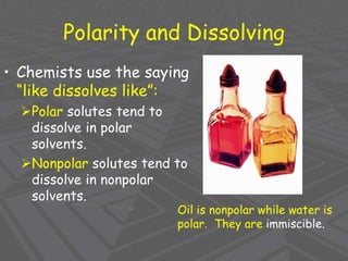 Polarity and Dissolving
• Chemists use the saying
“like dissolves like”:
Polar solutes tend to
dissolve in polar
solvents.
Nonpolar solutes tend to
dissolve in nonpolar
solvents.
Oil is nonpolar while water is
polar. They are immiscible.
 