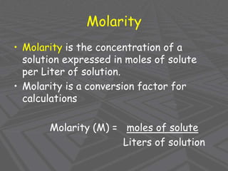 Molarity
• Molarity is the concentration of a
solution expressed in moles of solute
per Liter of solution.
• Molarity is a conversion factor for
calculations
Molarity (M) = moles of solute
Liters of solution
 
