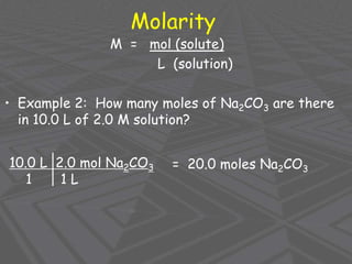Molarity
M = mol (solute)
L (solution)
• Example 2: How many moles of Na2CO3 are there
in 10.0 L of 2.0 M solution?
10.0 L 2.0 mol Na2CO3
1 1 L
= 20.0 moles Na2CO3
 