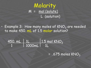 Molarity
M = mol (solute)
L (solution)
• Example 3: How many moles of KNO3 are needed
to make 450. mL of 1.5 molar solution?
450. mL 1L 1.5 mol KNO3
1 1000mL 1L
= .675 moles KNO3
 