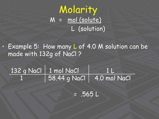 Molarity
M = mol (solute)
L (solution)
• Example 5: How many L of 4.0 M solution can be
made with 132g of NaCl ?
132 g NaCl 1 mol NaCl 1 L
1 58.44 g NaCl 4.0 mol NaCl
= .565 L
 