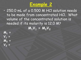 Example 2
• 250.0 mL of a 0.500 M HCl solution needs
to be made from concentrated HCl. What
volume of the concentrated solution is
needed if its molarity is 12.0 M?
M1V1 = M2V2
M1 =
V1 =
M2 =
V2 =
 