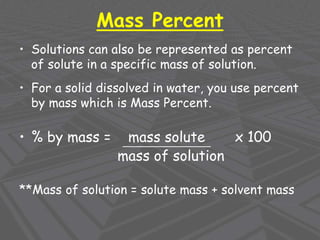 Mass Percent
• Solutions can also be represented as percent
of solute in a specific mass of solution.
• For a solid dissolved in water, you use percent
by mass which is Mass Percent.
• % by mass = mass solute x 100
mass of solution
**Mass of solution = solute mass + solvent mass
 