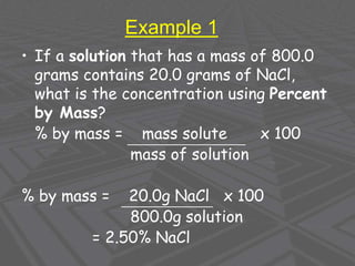 Example 1
• If a solution that has a mass of 800.0
grams contains 20.0 grams of NaCl,
what is the concentration using Percent
by Mass?
% by mass = mass solute x 100
mass of solution
% by mass = 20.0g NaCl x 100
800.0g solution
= 2.50% NaCl
 