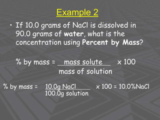 Example 2
• If 10.0 grams of NaCl is dissolved in
90.0 grams of water, what is the
concentration using Percent by Mass?
% by mass = mass solute x 100
mass of solution
% by mass = 10.0g NaCl x 100 = 10.0%NaCl
100.0g solution
 