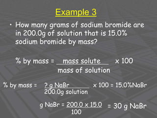 Example 3
• How many grams of sodium bromide are
in 200.0g of solution that is 15.0%
sodium bromide by mass?
% by mass = mass solute x 100
mass of solution
% by mass = ? g NaBr x 100 = 15.0%NaBr
200.0g solution
g NaBr = 200.0 x 15.0
100
= 30 g NaBr
 
