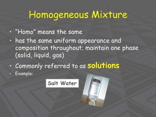 Homogeneous Mixture
• “Homo” means the same
• has the same uniform appearance and
composition throughout; maintain one phase
(solid, liquid, gas)
• Commonly referred to as solutions
• Example:
Salt Water
 