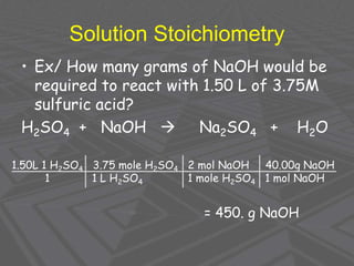 Solution Stoichiometry
• Ex/ How many grams of NaOH would be
required to react with 1.50 L of 3.75M
sulfuric acid?
H2SO4 + NaOH  Na2SO4 + H2O
1.50L 1 H2SO4 3.75 mole H2SO4 2 mol NaOH 40.00g NaOH
1 1 L H2SO4 1 mole H2SO4 1 mol NaOH
= 450. g NaOH
 