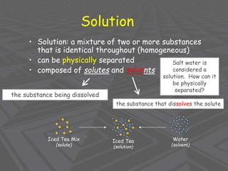 Solution
• Solution: a mixture of two or more substances
that is identical throughout (homogeneous)
• can be physically separated
• composed of solutes and solvents
the substance being dissolved
the substance that dissolves the solute
Iced Tea Mix
(solute)
Water
(solvent)
Iced Tea
(solution)
Salt water is
considered a
solution. How can it
be physically
separated?
 