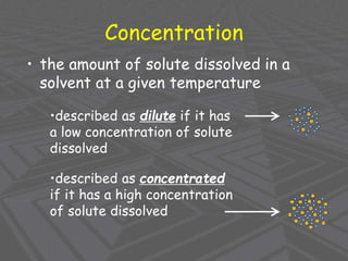Concentration
• the amount of solute dissolved in a
solvent at a given temperature
•described as dilute if it has
a low concentration of solute
dissolved
•described as concentrated
if it has a high concentration
of solute dissolved
 