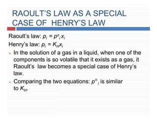RAOULT’S LAW AS A SPECIAL
CASE OF HENRY’S LAW
Raoult’s law: pi = po
i xi
Henry’s law: pi = KHxi
⮚ In the solution of a gas in a liquid, when one of the
components is so volatile that it exists as a gas, it
Raoult’s law becomes a special case of Henry’s
law.
o
⮚ Comparing the two equations: p i is similar
to KH.
 