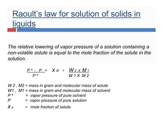 Raoult’s law for solution of solids in
liquids
The relative lowering of vapor pressure of a solution containing a
non-volatile solute is equal to the mole fraction of the solute in the
solution.
P º - P = x B = W 2 X M 1
P º W 1 X M 2
W 2 , M2 = mass in gram and molecular mass of solute
W1 , M1 = mass in gram and molecular mass of solvent
P º = vapor pressure of pure solvent
P = vapor pressure of pure solution
x B = mole fraction of solute
 