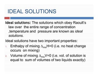 IDEAL SOLUTIONS
Ideal solutions: The solutions which obey Raoult’s
law over the entire range of concentration
,temperature and pressure are known as ideal
solutions.
Ideal solutions have two important properties:
1. Enthalpy of mixing ∆mixH=0 (i.e. no heat change
occurs on mixing)
2. Volume of mixing ∆mixV=0 (i.e. vol. of solution is
equal to sum of volumes of two liquids exactly)
 