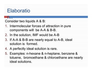 Elaboratio
n..
Consider two liquids A & B:
1. Intermolecular forces of attraction in pure
components will be A-A & B-B.
2. In the solution, IMF would be A-B
3. If A-A & B-B are nearly equal to A-B, ideal
solution is formed.
4. A perfectly ideal solution is rare.
5. Examples: n-hexane & n-heptane, benzene &
toluene, bromoethane & chloroethane are nearly
ideal solutions.
 