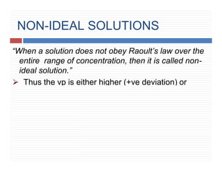NON-IDEAL SOLUTIONS
“When a solution does not obey Raoult’s law over the
entire range of concentration, then it is called non-
ideal solution.”
⮚ Thus the vp is either higher (+ve deviation) or
lower (-ve deviation) contrary to as expected
Raoult’s law.
 