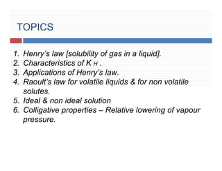 TOPICS
1. Henry’s law [solubility of gas in a liquid].
2. Characteristics of K H .
3. Applications of Henry’s law.
4. Raoult’s law for volatile liquids & for non volatile
solutes.
5. Ideal & non ideal solution
6. Colligative properties – Relative lowering of vapour
pressure.
 