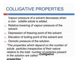COLLIGATIVE PROPERTIES
Vapour pressure of a solvent decreases when
a non- volatile solute is added.
(1) Relative lowering of vapour pressure of the
solvent
(2) Depression of freezing point of the solvent
(3) Elevation of boiling point of the solvent and
(4) Osmotic pressure of the solution.
“The properties which depend on the number of
solute particles irrespective of their nature
relative to the total number of particles present
in the solution are called “Colligative
properties.”
 
