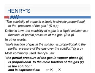 HENRY’S
LAW
H
“The solubility of a gas in a liquid is directly proportional
to the pressure of the gas.” (S α p)
Dalton’s Law: the solubility of a gas in a liquid solution is a
function of partial pressure of the gas. (S α p)
In other words:
“mole fraction of gas in the solution is proportional to the
partial pressure of the gas over the solution” (χ α p)
Most commonly used Henry’s Law:
“the partial pressure of the gas in vapour phase (p)
is proportional to the mole fraction of the gas (x)
in the solution”
and is expressed as: p= KH . X
 