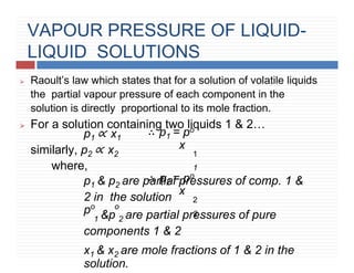 VAPOUR PRESSURE OF LIQUID-
LIQUID SOLUTIONS
⮚ Raoult’s law which states that for a solution of volatile liquids
the partial vapour pressure of each component in the
solution is directly proportional to its mole fraction.
⮚ For a solution containing two liquids 1 & 2…
∴ p1 = po
x
1
1
∴ p2 = po
x
2
2
p1 ∝ x1
similarly, p2 ∝ x2
where,
p1 & p2 are partial pressures of comp. 1 &
2 in the solution
po o
1 &p 2 are partial pressures of pure
components 1 & 2
x1 & x2 are mole fractions of 1 & 2 in the
solution.
 