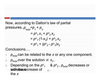 Now, according to Dalton’s law of partial
pressures..ptotal
=p1
+ p2
= po
1 x1 + po
2 x2
= po
1 (1-x2) + po
2 x2
= po
1 + (po
2 - po
1)x2
Conclusions….
1. ptotal can be related to the x or any one component.
2. ptotal over the solution ∝ x2 .
3. Depending on the po
1 & po
2 , ptotal decreases or
increases
with the increase of
the x
1 .
 