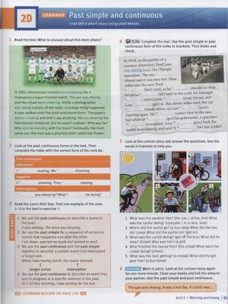 LEARN
TH
IS!
g r a m m a r Past simple and continuous
I can tell a short story using past tenses.
1 Read the text. What is unusual about this team photo?
In 2001, Manchester United were preparing for a
Champions League football match. The sun was shining
and the crowd were cheering. While a photographer
was taking a photo of the team, a strange thing happened.
A man walked onto the pitch and joined them. The players
weren't looking and didn't say anything. He was wearing the
Manchester United kit, but he wasn't a player. Who was he?
Why was he standing with the team? Eventually, the truth
came out: the man was a practical joker called Karl Power.
Look at the past continuous forms in the text. Then
complete the table with the correct form of the verb be.
Past continuous
affirmative
I
negative
It
_ reading. We •
snowing. They '
listening.
playing.
interrogative
. you sleeping? What ' he doing?
Read the Learn this! box. Find one example of the uses
1-3 in the text in exercise 1.
We use the past continuous to describe a scene in
the past.
It was raining. The wind was blowing.
We use the past simple for a sequence of actions or
events that happened one after the other.
I sat down, opened my book and started to read.
We use the past continuous and the past simple
together to describe a sudden event that interrupted
a longer one.
While I was having lunch, my cousin phoned.
T T
longer action interruption
We use the past continuous to describe an event that
was in progress at a specific moment in the past.
At 7.30 this morning, I was waiting for the bus.
E > GRAMMAR BUILDER 2D: PAGE 106 <S3
4 ^ 1 .2 4 Complete the text. Use the past simple or past
continuous form of the verbs in brackets. Then listen and
check.
In 1904, in the middle of a
summer afternoon, Fred Lorz
jvd£jW7№№?_(run) the Olympic
marathon. The sun1
-
(shine) and it was very hot. Nine
miles into the race, Fred
2______ (feel) tired, so he 3
While he
(drive) past,
. (decide) to stop,
(sit) next to the road, his manager
(stop) his car, and
/c; -----------
Lorz7 (get) in. But eleven miles later, the car
8 (break) down, so Lorz —------------- (start)
mnnmgagain. H e10---------------(come) first in the race,
but while h e 11---------------(get) his gold medal, a sPe^ta^or
_________(complain). Lorz
medal immediately, and said It
(give) back the
(be) just a joke!’
5 Look at the cartoon story and answer the questions. Use the
words in brackets to help you.
1 What was the weather like? (the sun / shine, hot) What
was the cyclist doing? (compete / in a race, lose)
2 Where did the cyclist go? (a bus stop) What did the bus
do? (stop) What did the cyclist do? (get on)
3 What was the cyclist doing? (get off the bus) What did he
drop? (ticket) Who saw him? (a girl)
4 Who finished the course first? (the cheat) What were the
crowd doing? (cheer)
5 What was the man getting? (a medal) What did the girl
give him? (a bus ticket)
6 Work in pairs. Look at the cartoon story again
for one more minute. Close your books and tell the story to
your partner. Use the past simple and past continuous.
The sun was shining. It was a hot day. A cyclist was ...
Unit 2 ■ Winning and losing 17
 