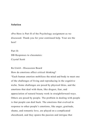 Solution
sPro Here is Part II of the Psychology assignment as we
discussed. Thank you for your continued help. Your are the
best!
Part II:
DB Responses to classmates:
Crystal Scott
Re:Unit4 - Discussion Board
How do emotions affect critical thinking?
“Each human emotion mobilizes the mind and body to meet one
of the challenges of living and reproducing in the cognitive
niche. Some challenges are posed by physical thins, and the
emotions that deal with them, like disgust, fear, and
appreciation of natural beauty work in straightforward ways.
Others are posed by people. The problem in dealing with people
is that people can deal back. The emotions that evolved in
response to other people’s emotions, like anger, gratitude,
shame, and romantic love, are played on a complicated
chessboard, and they spawn the passion and intrigue that
 
