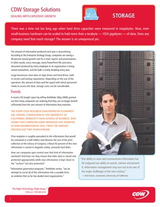 CDW Storage Solutions
DEALING WITH EXPLOSIVE GROWTH                                                                               STORAGE

    There was a time not too long ago when hard drive capacities were measured in megabytes. Now, even
    small-business hardware can be scaled to hold more than a terabyte — 1024 gigabytes — of data. Does any
    company need that much storage? The answer is an unequivocal yes.


    The amount of information produced each year is skyrocketing.
    According to the Enterprise Strategy Group, companies are seeing a
    90 percent annual growth rate for e-mail, reports and presentations.
    In other words, every message, every PowerPoint ﬁle and every
    document produced by every employee in an organization is being
    stored somewhere, and the bulk is nearly doubling every year.

    Large businesses store data on tape drives and hard drives, both
    in servers and backup repositories. Depending on the size of the
    operation, the amount of data and the speed with which personnel
    needs to access the data, storage costs can be considerable.

Trends
    A recent CIO Insight report by Jeffrey Rothfeder (May 2006) pointed
    out that many companies are realizing that they can no longer beneﬁt
    sufﬁciently from the vast amount of information they maintain.

    THE STORY CITES RESEARCH COAUTHORED BY ECONOMIST
    HAL VARIAN, A PROFESSOR AT THE UNIVERSITY OF
    CALIFORNIA–BERKELEY’S HAAS SCHOOL OF BUSINESS, WHO
    FOUND THAT COMPUTER USERS PRODUCED FIVE EXABYTES
    OF NEW INFORMATION IN 2002, TWICE THE AMOUNT
    CREATED JUST TWO YEARS EARLIER.

    (Five exabytes is roughly equivalent to the information that would
    be contained in a half-million new libraries the size of the print
    collection at the Library of Congress.) About 92 percent of this new
    information is stored in magnetic media, primarily hard disks.

    How can companies gain control over that kind of information
    overload? And how can they ensure that older data is stored and
    protected appropriately while new information is kept closer to        “Our ability to store and communicate information has
    the ”surface“ but also protected?                                       far outpaced our ability to search, retrieve and present
“Information governance programs,” Rothfeder writes, “are an
                                                                            it. Information management may turn out to be one of
 attempt to corral all of this information into a useable form,             the major challenges of the new century.”
 an ambition that so far has eluded most organizations.”                    — Hal Varian, economist, University of California




     The Right Technology. Right Away.™
                  CDW.com • 800.800.4239 .


1
 